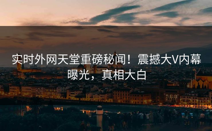实时外网天堂重磅秘闻！震撼大V内幕曝光，真相大白