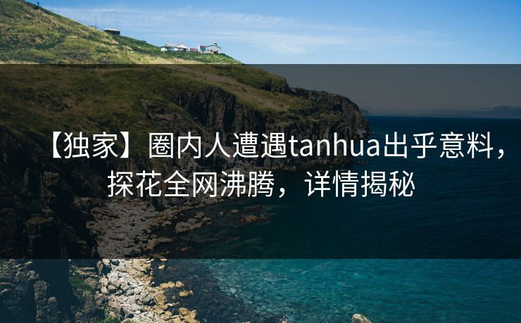 【独家】圈内人遭遇tanhua出乎意料，探花全网沸腾，详情揭秘