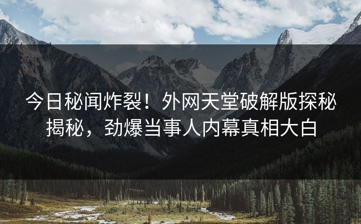 今日秘闻炸裂！外网天堂破解版探秘揭秘，劲爆当事人内幕真相大白
