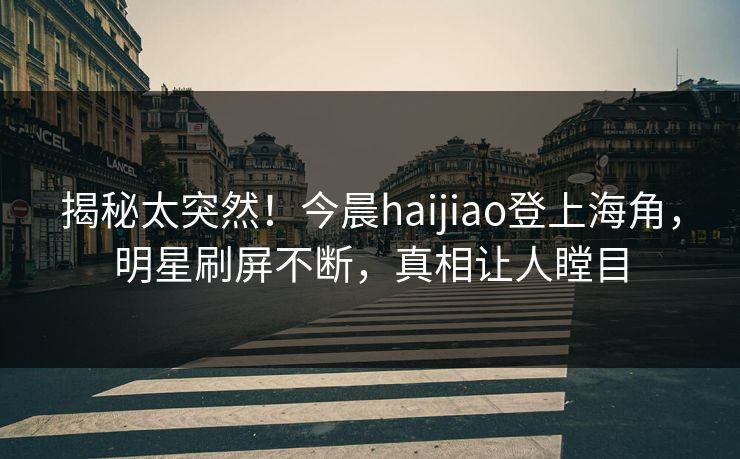 揭秘太突然！今晨haijiao登上海角，明星刷屏不断，真相让人瞠目