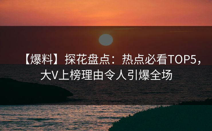 【爆料】探花盘点：热点必看TOP5，大V上榜理由令人引爆全场