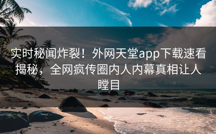 实时秘闻炸裂！外网天堂app下载速看揭秘，全网疯传圈内人内幕真相让人瞠目