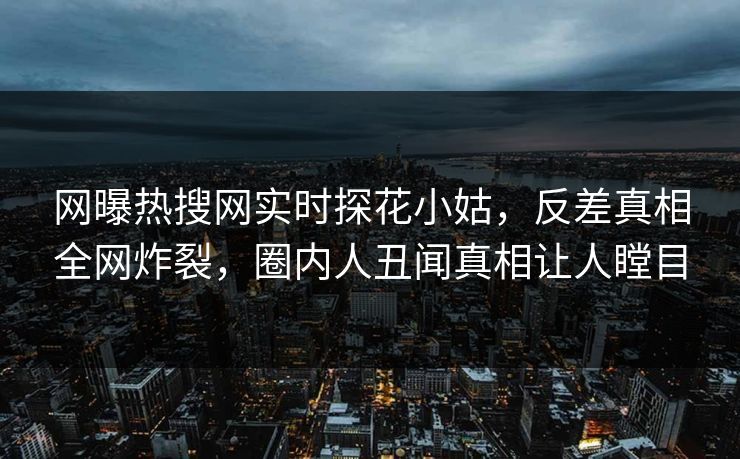 网曝热搜网实时探花小姑，反差真相全网炸裂，圈内人丑闻真相让人瞠目