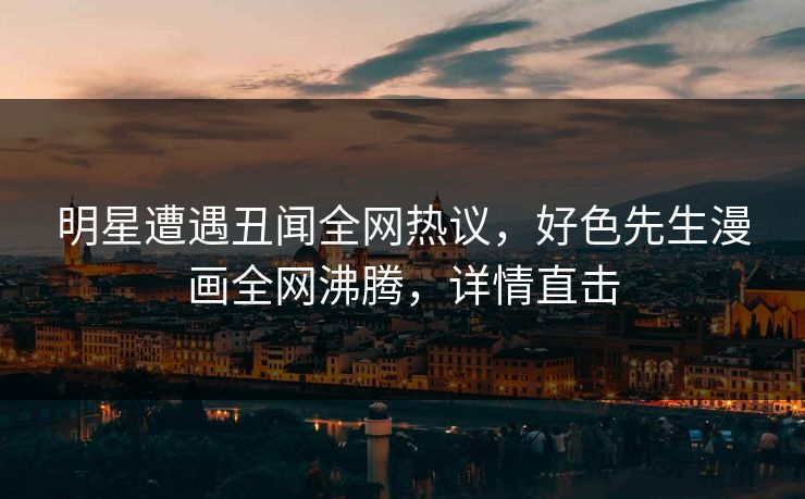 明星遭遇丑闻全网热议，好色先生漫画全网沸腾，详情直击