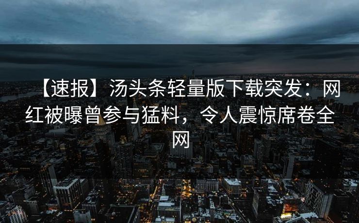 【速报】汤头条轻量版下载突发：网红被曝曾参与猛料，令人震惊席卷全网