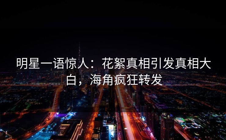 明星一语惊人：花絮真相引发真相大白，海角疯狂转发
