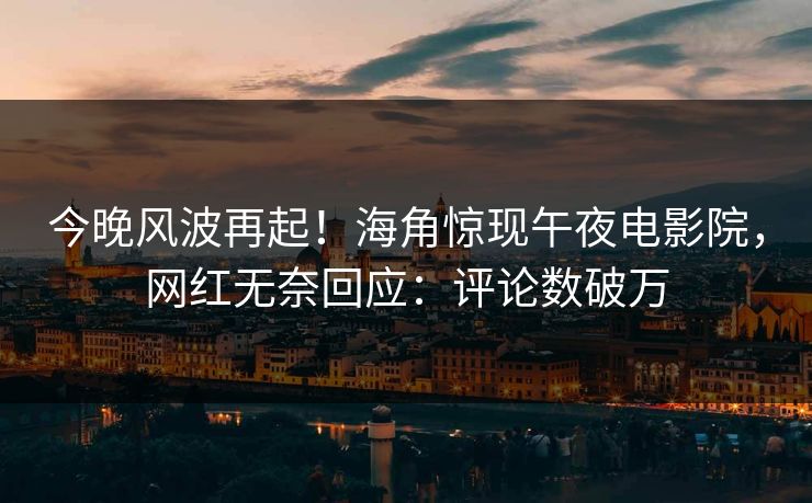 今晚风波再起！海角惊现午夜电影院，网红无奈回应：评论数破万