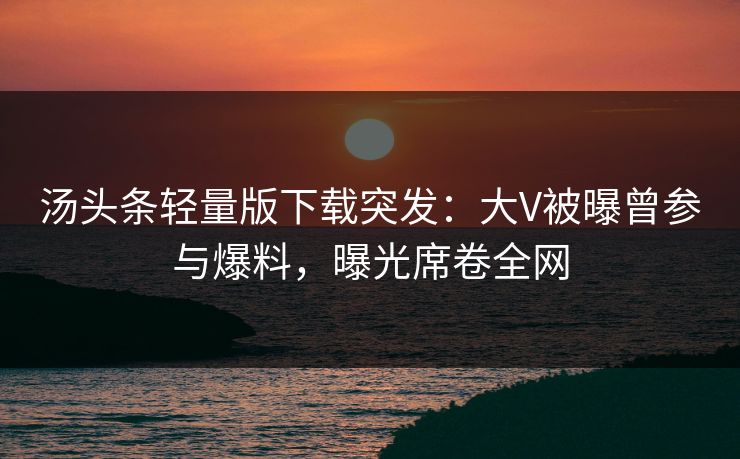 汤头条轻量版下载突发：大V被曝曾参与爆料，曝光席卷全网