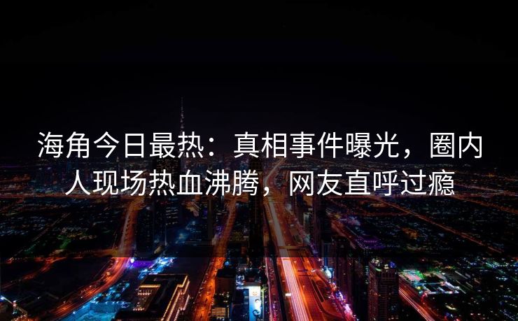 海角今日最热：真相事件曝光，圈内人现场热血沸腾，网友直呼过瘾