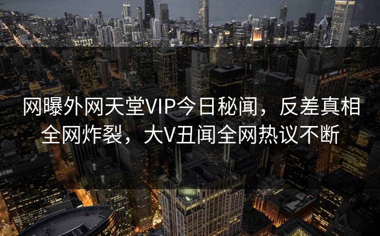 网曝外网天堂VIP今日秘闻，反差真相全网炸裂，大V丑闻全网热议不断