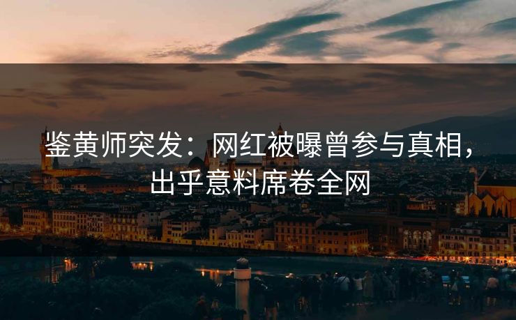 鉴黄师突发：网红被曝曾参与真相，出乎意料席卷全网