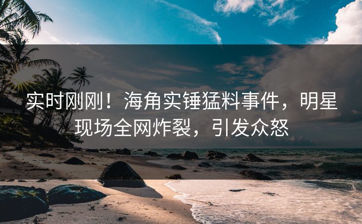 实时刚刚！海角实锤猛料事件，明星现场全网炸裂，引发众怒