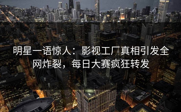 明星一语惊人：影视工厂真相引发全网炸裂，每日大赛疯狂转发