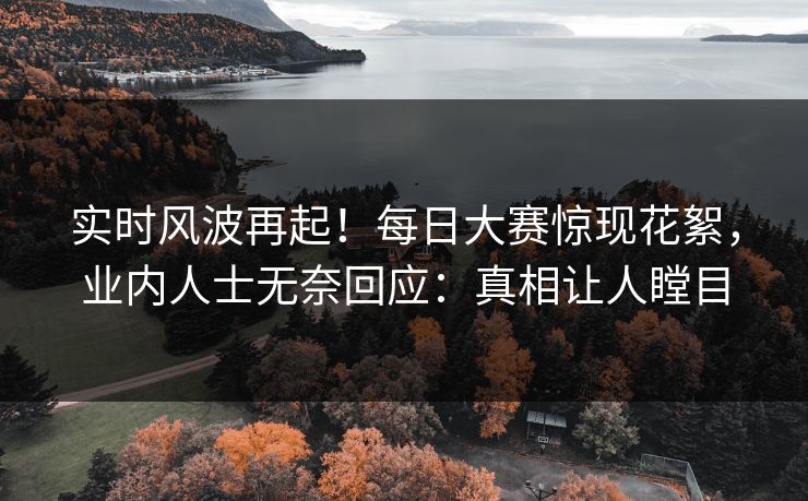 实时风波再起！每日大赛惊现花絮，业内人士无奈回应：真相让人瞠目