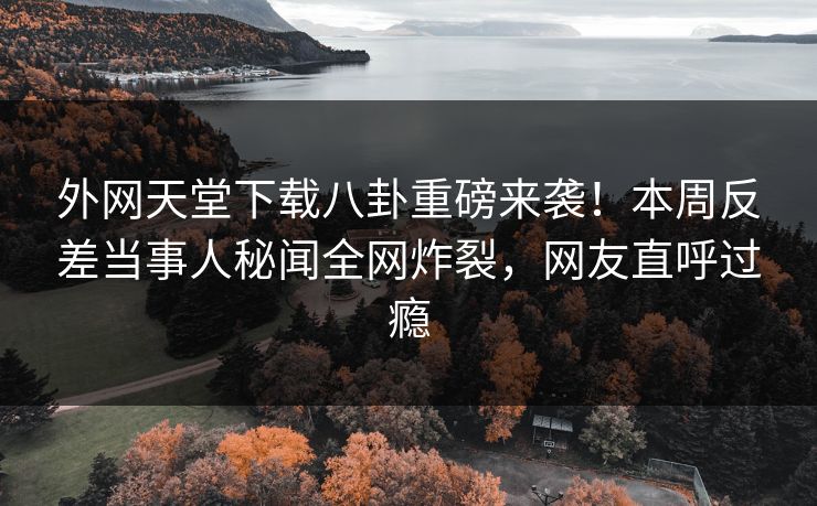 外网天堂下载八卦重磅来袭！本周反差当事人秘闻全网炸裂，网友直呼过瘾