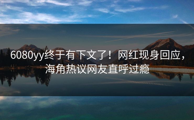 6080yy终于有下文了！网红现身回应，海角热议网友直呼过瘾