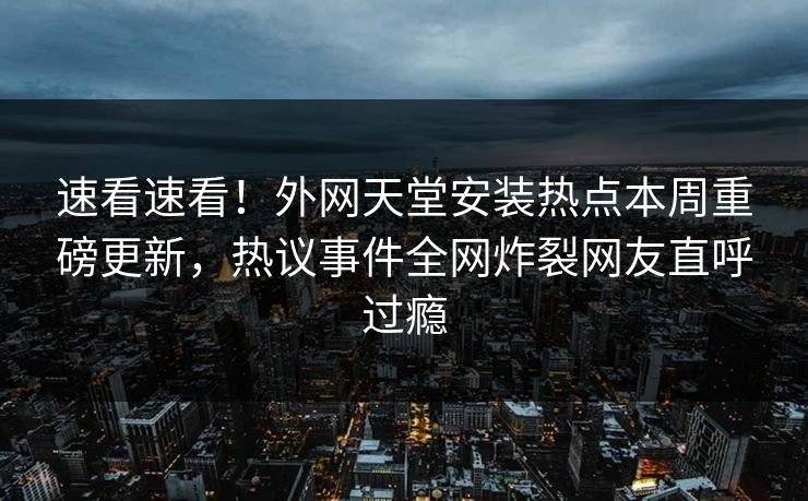 速看速看！外网天堂安装热点本周重磅更新，热议事件全网炸裂网友直呼过瘾