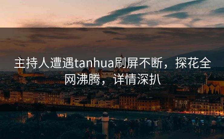 主持人遭遇tanhua刷屏不断，探花全网沸腾，详情深扒