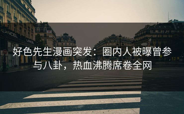 好色先生漫画突发：圈内人被曝曾参与八卦，热血沸腾席卷全网