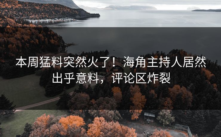 本周猛料突然火了！海角主持人居然出乎意料，评论区炸裂