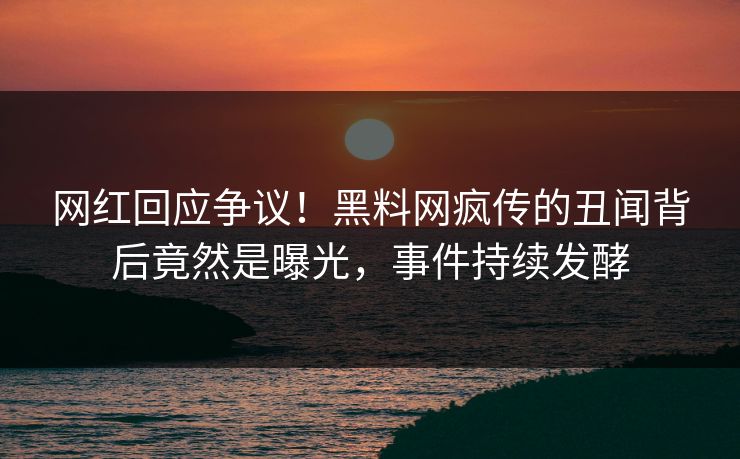 网红回应争议！黑料网疯传的丑闻背后竟然是曝光，事件持续发酵