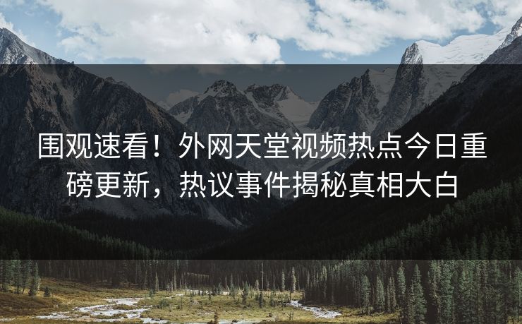 围观速看！外网天堂视频热点今日重磅更新，热议事件揭秘真相大白