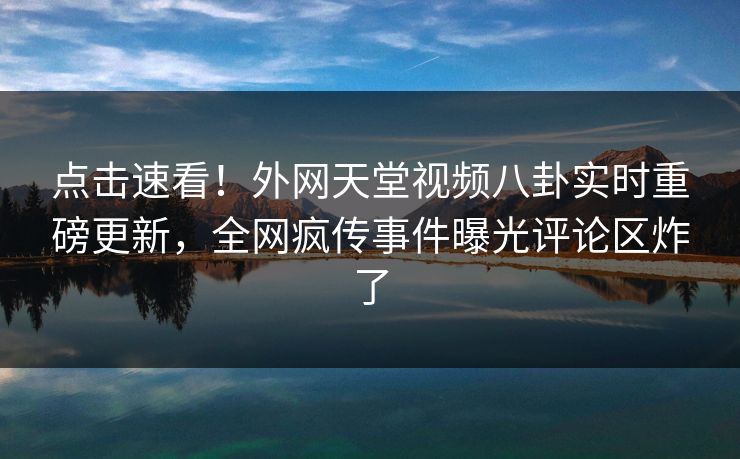 点击速看！外网天堂视频八卦实时重磅更新，全网疯传事件曝光评论区炸了