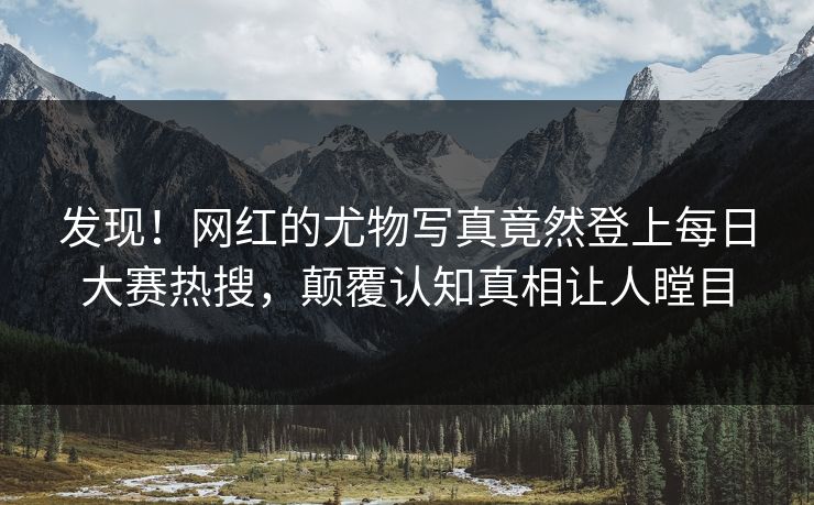 发现！网红的尤物写真竟然登上每日大赛热搜，颠覆认知真相让人瞠目