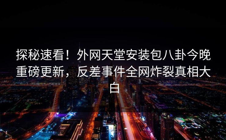 探秘速看！外网天堂安装包八卦今晚重磅更新，反差事件全网炸裂真相大白