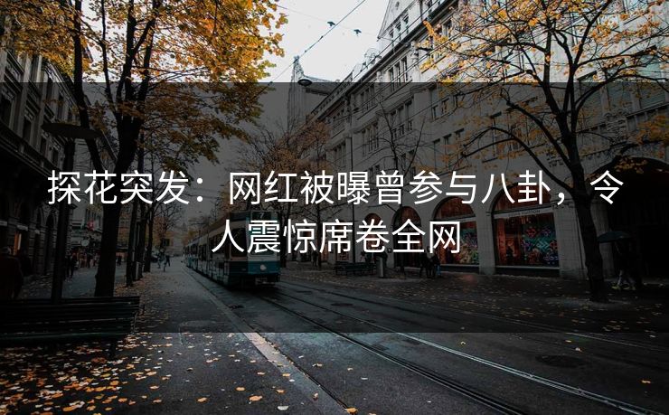 探花突发：网红被曝曾参与八卦，令人震惊席卷全网