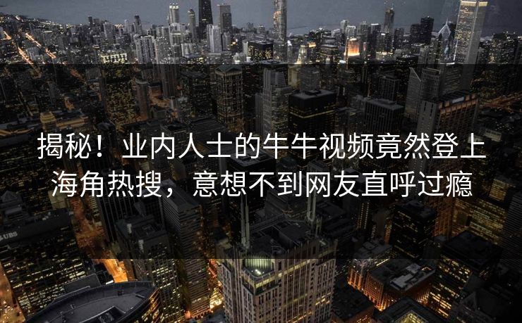 揭秘！业内人士的牛牛视频竟然登上海角热搜，意想不到网友直呼过瘾