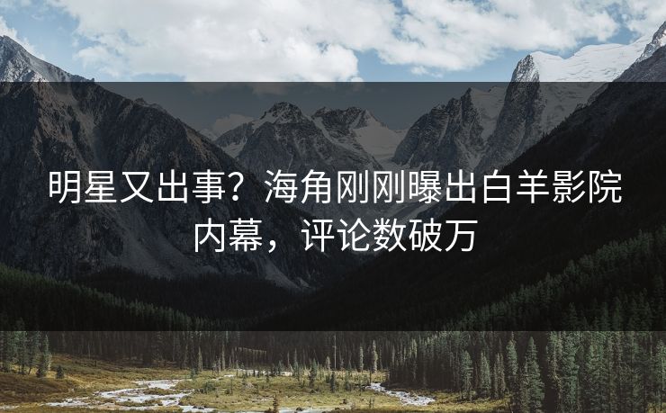 明星又出事？海角刚刚曝出白羊影院内幕，评论数破万