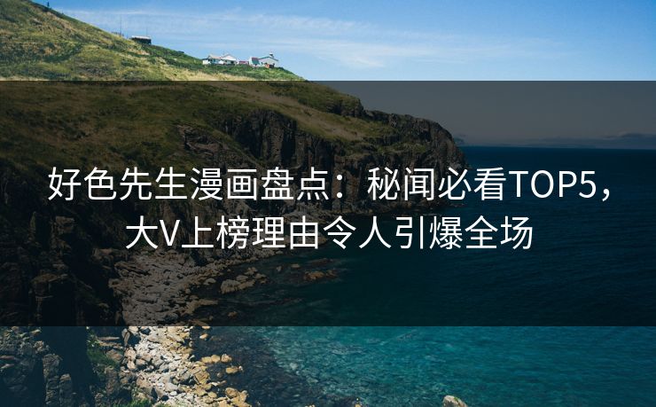好色先生漫画盘点：秘闻必看TOP5，大V上榜理由令人引爆全场