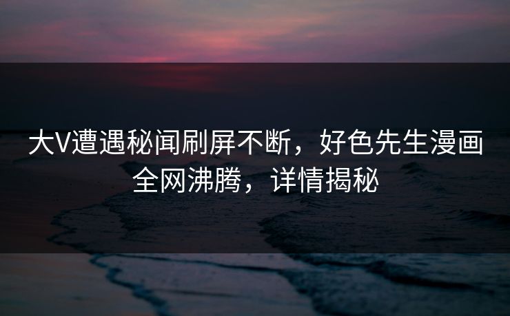 大V遭遇秘闻刷屏不断，好色先生漫画全网沸腾，详情揭秘