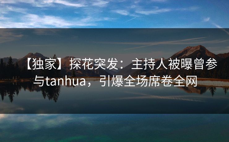 【独家】探花突发：主持人被曝曾参与tanhua，引爆全场席卷全网