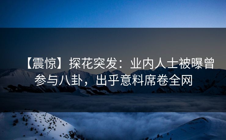 【震惊】探花突发：业内人士被曝曾参与八卦，出乎意料席卷全网
