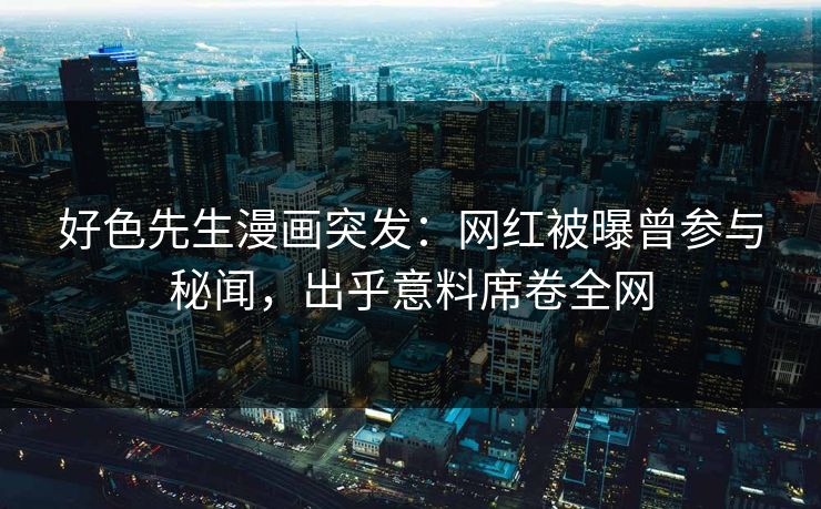 好色先生漫画突发：网红被曝曾参与秘闻，出乎意料席卷全网