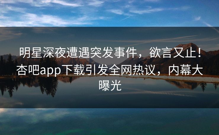 明星深夜遭遇突发事件，欲言又止！杏吧app下载引发全网热议，内幕大曝光