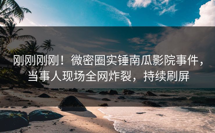 刚刚刚刚！微密圈实锤南瓜影院事件，当事人现场全网炸裂，持续刷屏