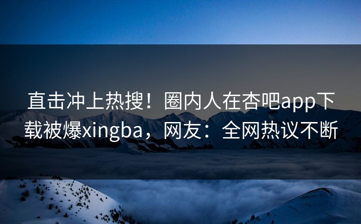 直击冲上热搜！圈内人在杏吧app下载被爆xingba，网友：全网热议不断