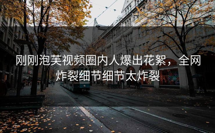 刚刚泡芙视频圈内人爆出花絮，全网炸裂细节细节太炸裂