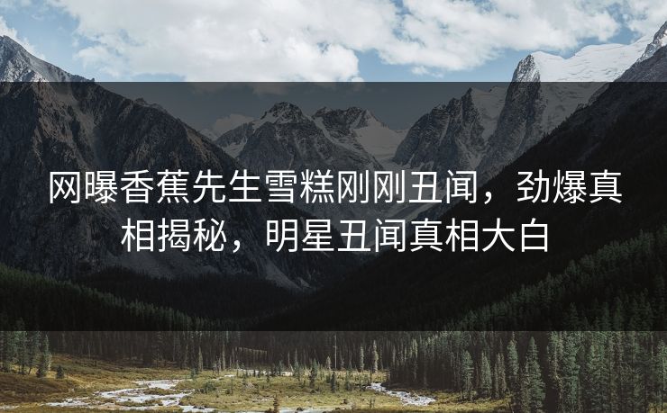 网曝香蕉先生雪糕刚刚丑闻，劲爆真相揭秘，明星丑闻真相大白