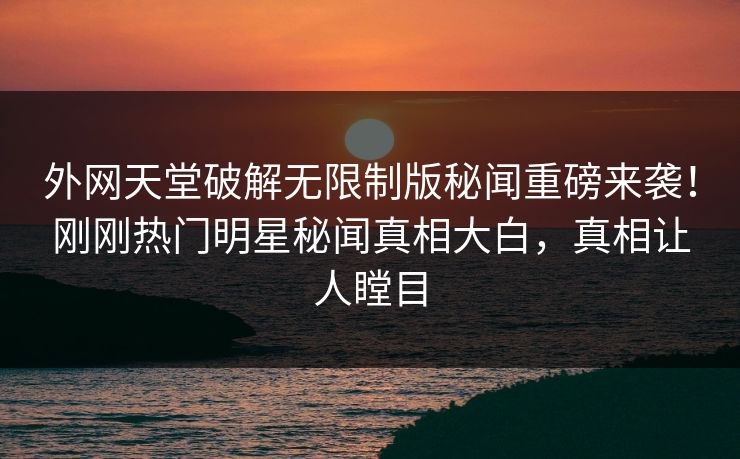 外网天堂破解无限制版秘闻重磅来袭！刚刚热门明星秘闻真相大白，真相让人瞠目