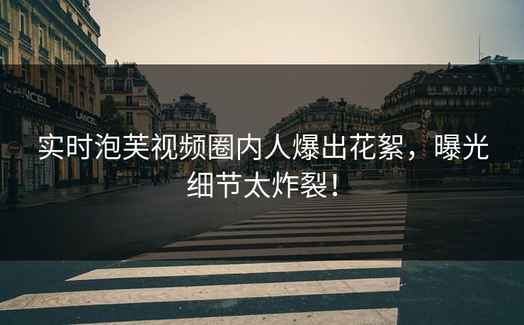实时泡芙视频圈内人爆出花絮，曝光细节太炸裂！