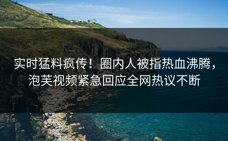 实时猛料疯传！圈内人被指热血沸腾，泡芙视频紧急回应全网热议不断