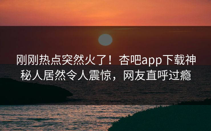 刚刚热点突然火了!杏吧app下载神秘人居然令人震惊,网友直呼过瘾 刚刚热点突然火了!杏吧app下载神秘人居然令人震惊,网友直呼过瘾