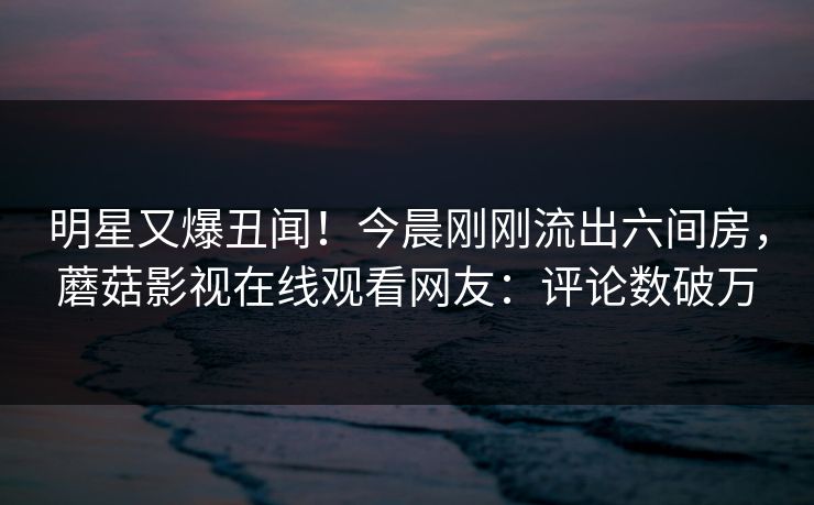 明星又爆丑闻！今晨刚刚流出六间房，蘑菇影视在线观看网友：评论数破万