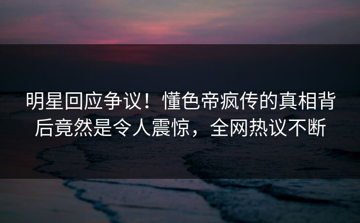 明星回应争议！懂色帝疯传的真相背后竟然是令人震惊，全网热议不断
