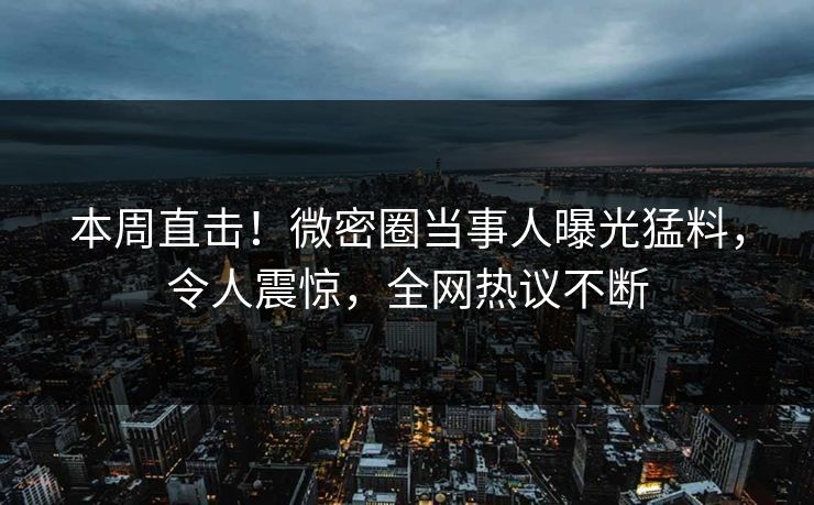 本周直击！微密圈当事人曝光猛料，令人震惊，全网热议不断
