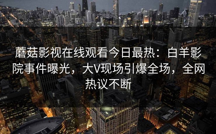 蘑菇影视在线观看今日最热:白羊影院事件曝光,大V现场引爆全场,全网热议不断 蘑菇影视在线观看今日最热:白羊影院事件曝光,大V现场引爆全场,全网热议不断
